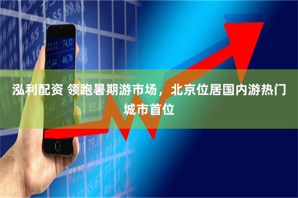 泓利配资 领跑暑期游市场，北京位居国内游热门城市首位