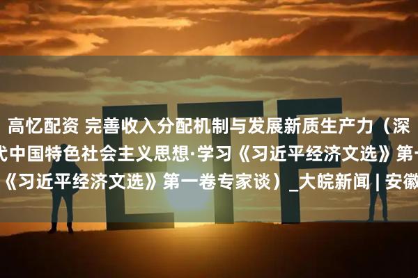 高忆配资 完善收入分配机制与发展新质生产力（深入学习贯彻习近平新时代中国特色社会主义思想·学习《习近平经济文选》第一卷专家谈）_大皖新闻 | 安徽网
