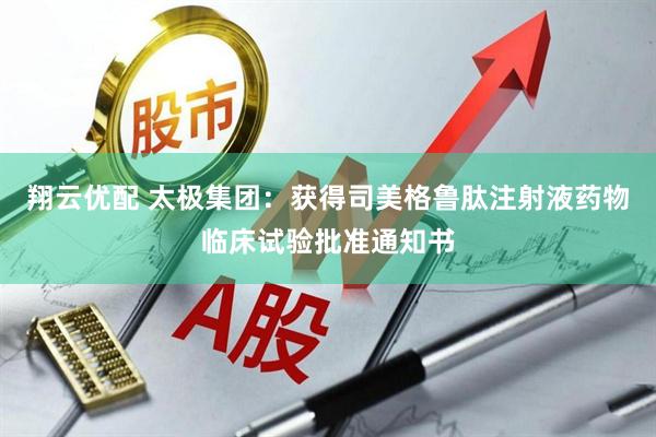 翔云优配 太极集团：获得司美格鲁肽注射液药物临床试验批准通知书