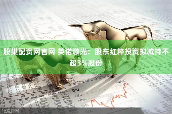 股巢配资网官网 英诺激光：股东红粹投资拟减持不超3%股份