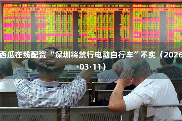 西瓜在线配资 “深圳将禁行电动自行车”不实（2026·03·11）