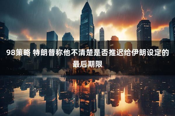 98策略 特朗普称他不清楚是否推迟给伊朗设定的最后期限