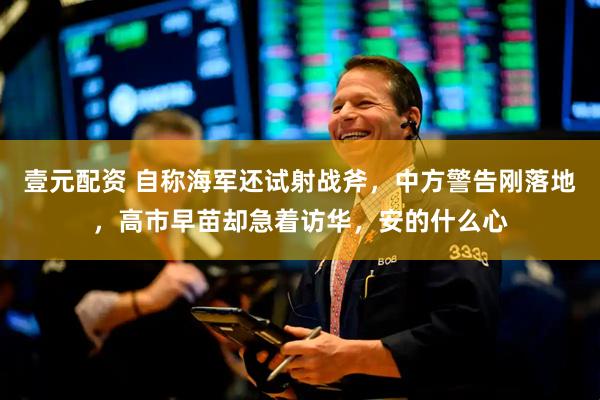 壹元配资 自称海军还试射战斧，中方警告刚落地，高市早苗却急着访华，安的什么心